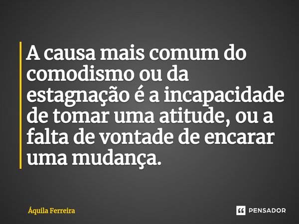 ⁠A causa mais comum do comodismo ou da estagnação é a incapacidade de tomar uma atitude, ou a falta de vontade de encarar uma mudança.... Frase de Áquila Ferreira.