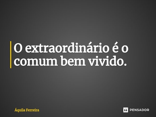 ⁠O extraordinário é o comum bem vivido.... Frase de Áquila Ferreira.