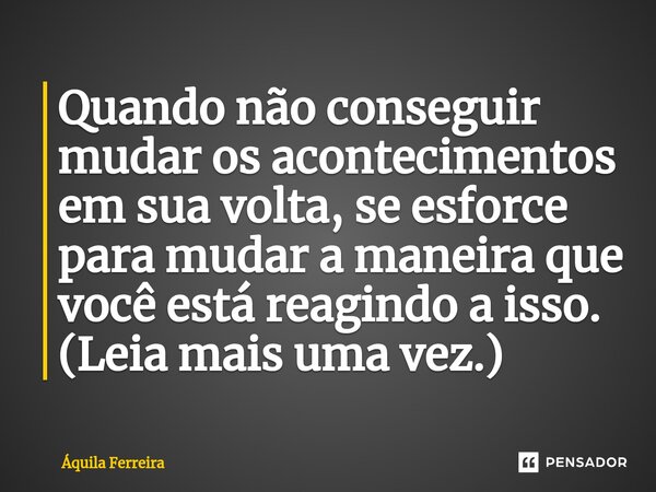 ⁠Quando não conseguir mudar os acontecimentos em sua volta, se esforce para mudar a maneira que você está reagindo a isso. (Leia mais uma vez.)... Frase de Áquila Ferreira.