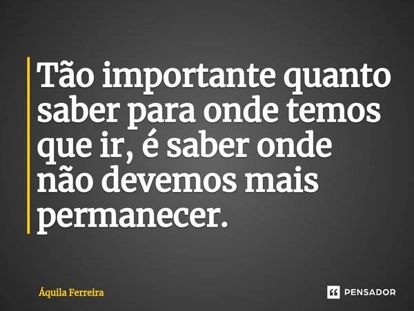 ⁠Tão importante quanto saber para onde temos que ir, é saber onde não devemos mais permanecer.... Frase de Áquila Ferreira.