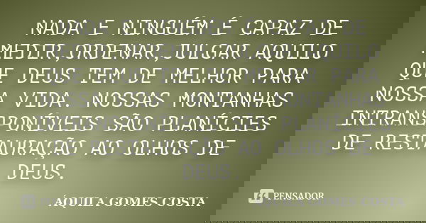 NADA E NINGUÉM É CAPAZ DE MEDIR,ORDENAR,JULGAR AQUILO QUE DEUS TEM DE MELHOR PARA NOSSA VIDA. NOSSAS MONTANHAS INTRANSPONÍVEIS SÃO PLANÍCIES DE RESTAURAÇÃO AO O... Frase de ÁQUILA GOMES COSTA.