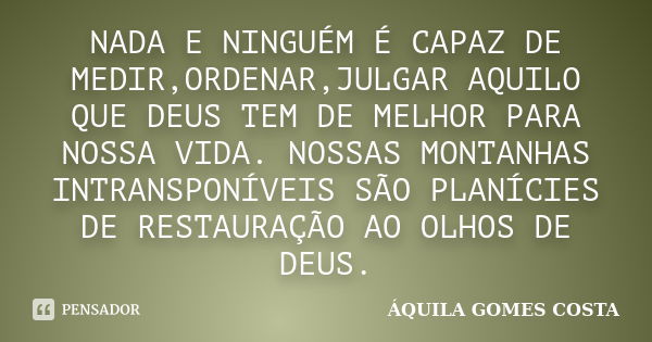 NADA E NINGUÉM É CAPAZ DE MEDIR,ORDENAR,JULGAR AQUILO QUE DEUS TEM DE MELHOR PARA NOSSA VIDA. NOSSAS MONTANHAS INTRANSPONÍVEIS SÃO PLANÍCIES DE RESTAURAÇÃO AO O... Frase de ÁQUILA GOMES COSTA.