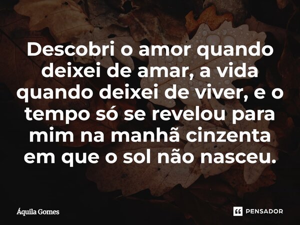 ⁠Descobri o amor quando deixei de amar, a vida quando deixei de viver, e o tempo só se revelou para mim na manhã cinzenta em que o sol não nasceu.... Frase de Áquila Gomes.