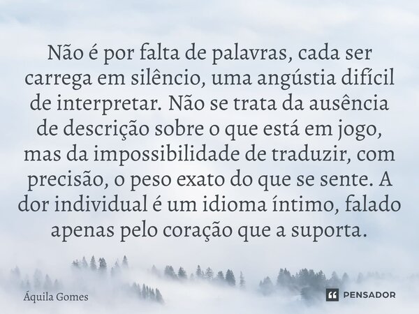 Não é por falta de palavras, cada ser carrega em silêncio, uma angústia difícil de interpretar. Não se trata da ausência de descrição sobre o que está em jogo,... Frase de Áquila Gomes.