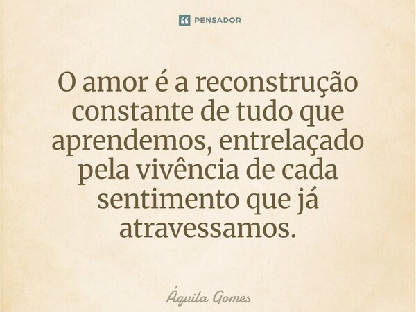 ⁠O amor é a reconstrução constante de tudo que aprendemos, entrelaçado pela vivência de cada sentimento que já atravessamos.... Frase de Áquila Gomes.