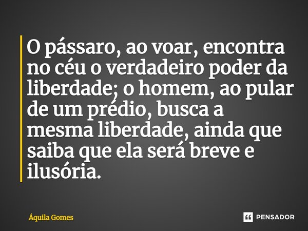 ⁠O pássaro, ao voar, encontra no céu o verdadeiro poder da liberdade; o homem, ao pular de um prédio, busca a mesma liberdade, ainda que saiba que ela será brev... Frase de Áquila Gomes.