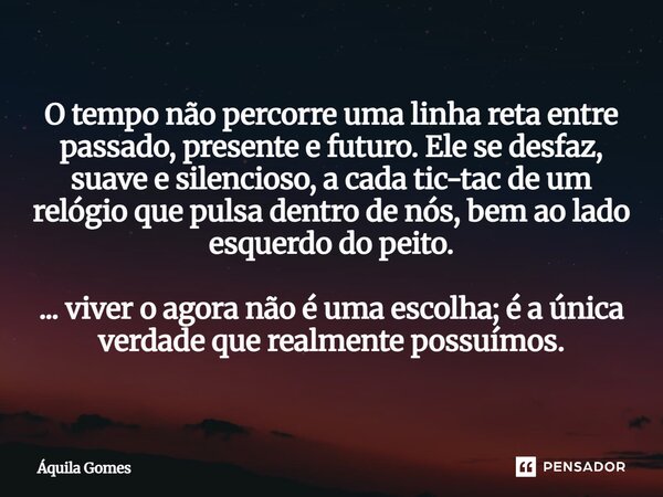 O tempo não percorre uma linha reta entre passado, presente e futuro. Ele se desfaz, suave e silencioso, a cada tic-tac de um relógio que pulsa dentro de nós, ... Frase de Áquila Gomes.