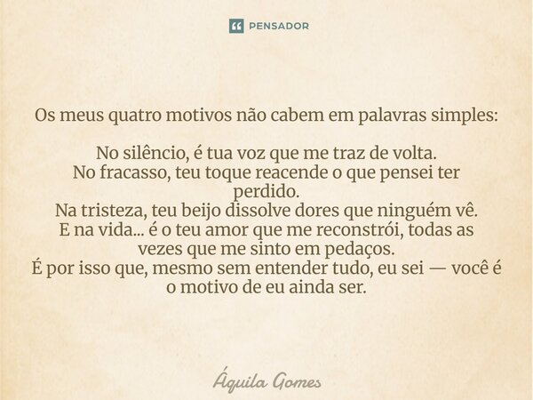 Os meus quatro motivos não cabem em palavras simples: No silêncio, é tua voz que me traz de volta. No fracasso, teu toque reacende o que pensei ter perdido. Na... Frase de Áquila Gomes.