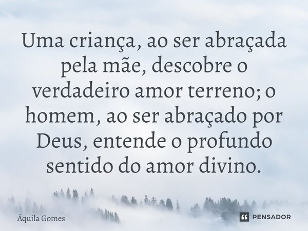 ⁠Uma criança, ao ser abraçada pela mãe, descobre o verdadeiro amor terreno; o homem, ao ser abraçado por Deus, entende o profundo sentido do amor divino.... Frase de Áquila Gomes.