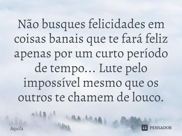 ⁠Não busques felicidades em coisas banais que te fará feliz apenas por um curto período de tempo... Lute pelo impossível mesmo que os outros te chamem de louco.... Frase de Àquila.