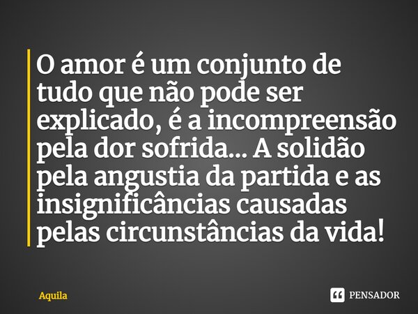 O amor é um conjunto de tudo que não pode ser explicado, é a incompreensão pela dor sofrida... A solidão pela angustia da partida e as insignificâncias causadas... Frase de Àquila.