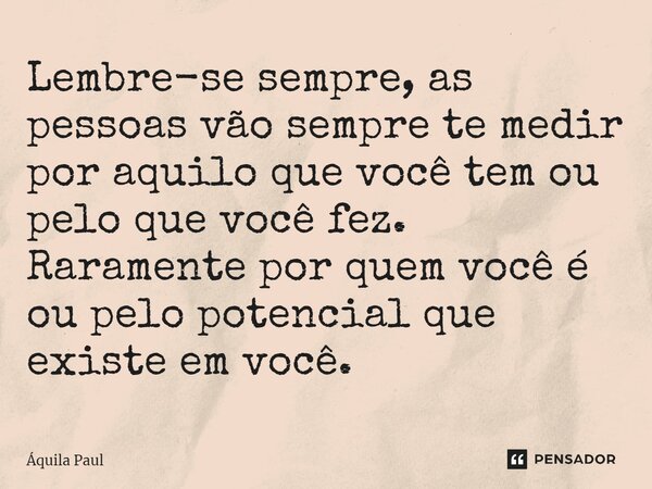 ⁠Lembre-se sempre, as pessoas vão sempre te medir por aquilo que você tem ou pelo que você fez. Raramente por quem você é ou pelo potencial que existe em você.... Frase de Áquila Paul.