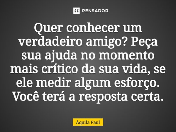 ⁠Quer conhecer um verdadeiro amigo? Peça sua ajuda no momento mais crítico da sua vida, se ele medir algum esforço. Você terá a resposta certa.... Frase de Áquila Paul.