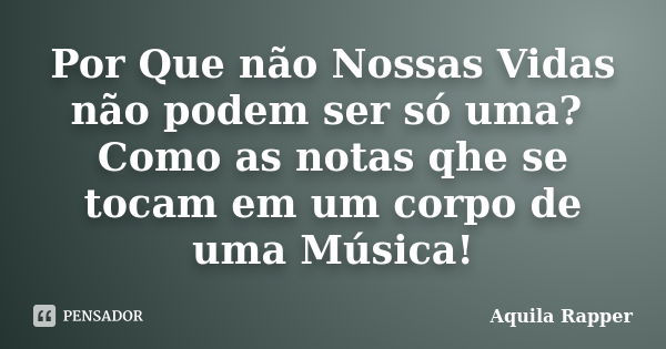 Por Que não Nossas Vidas não podem ser só uma? Como as notas qhe se tocam em um corpo de uma Música!... Frase de Aquila Rapper.