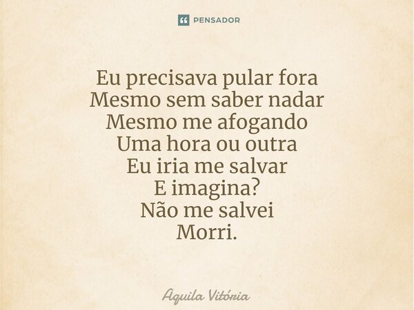 ⁠Eu precisava pular fora Mesmo sem saber nadar Mesmo me afogando Uma hora ou outra Eu iria me salvar E imagina? Não me salvei Morri.... Frase de Aquila Vitória.