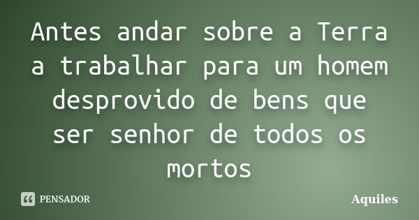 Antes andar sobre a Terra a trabalhar para um homem desprovido de bens que ser senhor de todos os mortos... Frase de Aquiles.