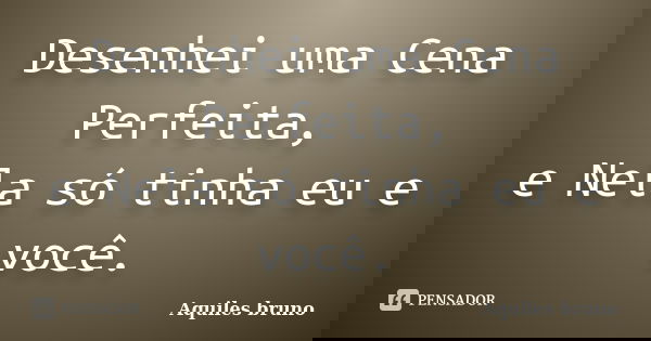 Desenhei uma Cena Perfeita, e Nela só tinha eu e você.... Frase de Aquiles Bruno.