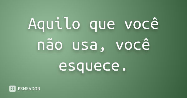 Aquilo que você não usa, você esquece.