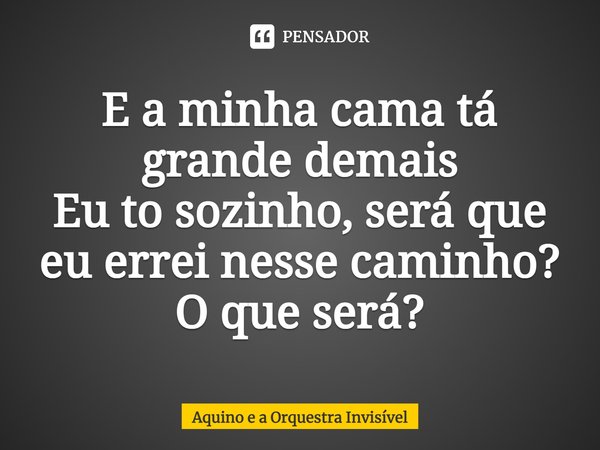 ⁠E a minha cama tá grande demais
Eu to sozinho, será que eu errei nesse caminho?
O que será?... Frase de Aquino e a Orquestra Invisível.