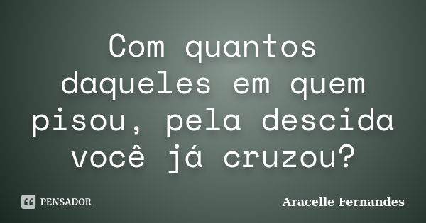 Com quantos daqueles em quem pisou, pela descida você já cruzou?... Frase de Aracelle Fernandes.