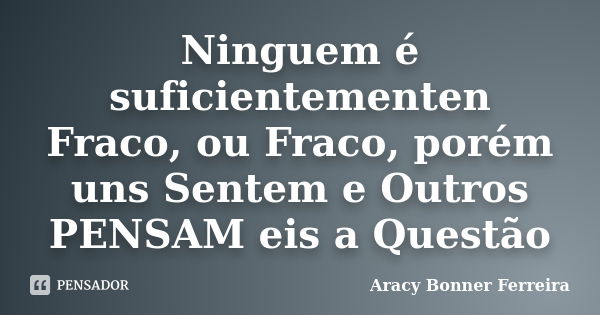 Ninguem é suficientementen Fraco, ou Fraco, porém uns Sentem e Outros PENSAM eis a Questão... Frase de Aracy Bonner Ferreira.