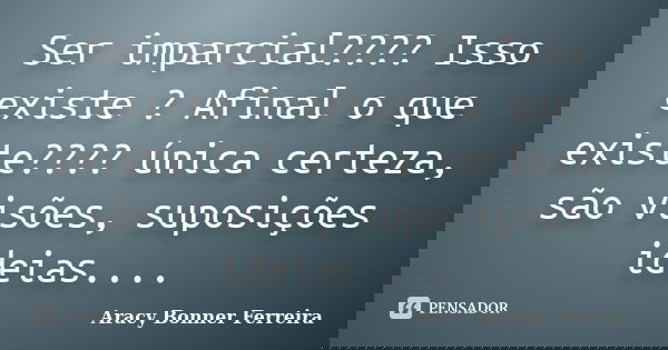 Ser imparcial???? Isso existe ? Afinal o que existe???? única certeza, são visões, suposições ideias....... Frase de Aracy Bonner Ferreira.