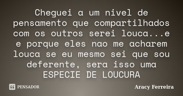 Cheguei a um nivel de pensamento que compartilhados com os outros serei louca...e e porque eles nao me acharem louca se eu mesmo sei que sou deferente, sera iss... Frase de Aracy Ferreira.