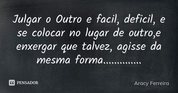 Julgar o Outro e facil, deficil, e se colocar no lugar de outro,e enxergar que talvez, agisse da mesma forma................. Frase de Aracy Ferreira.