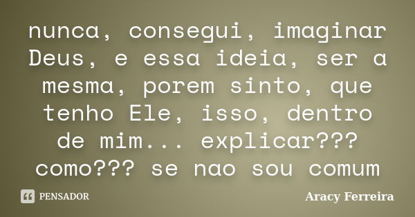 nunca, consegui, imaginar Deus, e essa ideia, ser a mesma, porem sinto, que tenho Ele, isso, dentro de mim... explicar??? como??? se nao sou comum... Frase de Aracy Ferreira.