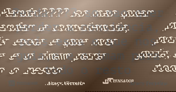 Perda???? so nao quer perder a consiencia, pois essa e que nos guia,e e o imam para todo o resto... Frase de Aracy Ferreira.