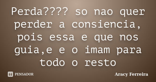 Perda???? so nao quer perder a consiencia, pois essa e que nos guia,e e o imam para todo o resto... Frase de Aracy Ferreira.