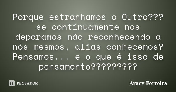 Porque estranhamos o Outro??? se continuamente nos deparamos não reconhecendo a nós mesmos, alias conhecemos? Pensamos... e o que é isso de pensamento?????????... Frase de Aracy Ferreira.