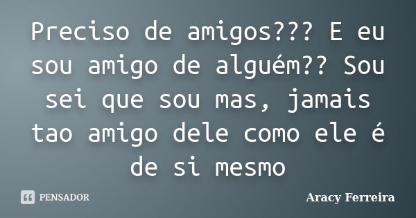 Preciso de amigos??? E eu sou amigo de alguém?? Sou sei que sou mas, jamais tao amigo dele como ele é de si mesmo... Frase de Aracy Ferreira.