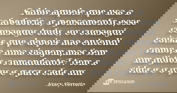 Sabio aquele que usa a sabedoria, o pensamento,esse consegue tudo, eu consegui coisas que depois nao entendi como,e uma viagem,mas tem um piloto comandante? tem... Frase de Aracy Ferreira.