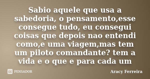 Sabio aquele que usa a sabedoria, o pensamento,esse consegue tudo, eu consegui coisas que depois nao entendi como,e uma viagem,mas tem um piloto comandante? tem... Frase de Aracy Ferreira.