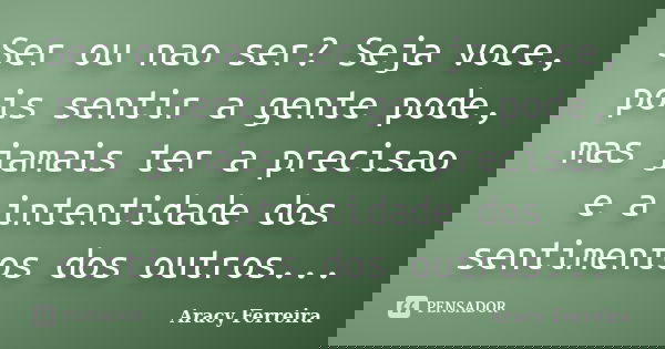 Ser ou nao ser? Seja voce, pois sentir a gente pode, mas jamais ter a precisao e a intentidade dos sentimentos dos outros...... Frase de Aracy ferreira.