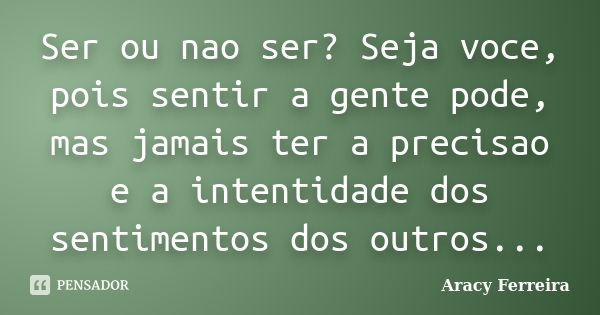 Ser ou nao ser? Seja voce, pois sentir a gente pode, mas jamais ter a precisao e a intentidade dos sentimentos dos outros...... Frase de Aracy ferreira.