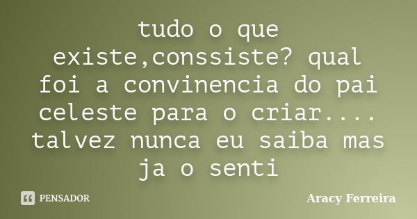 tudo o que existe,conssiste? qual foi a convinencia do pai celeste para o criar.... talvez nunca eu saiba mas ja o senti... Frase de Aracy Ferreira.