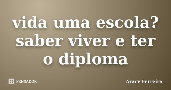 vida uma escola? saber viver e ter o diploma... Frase de Aracy Ferreira.