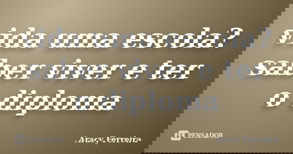 vida uma escola? saber viver e ter o diploma... Frase de Aracy Ferreira.