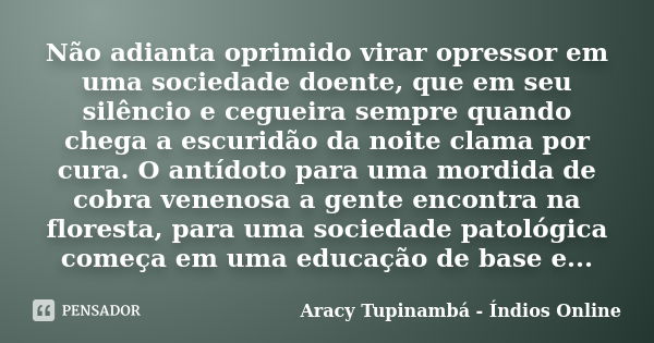 Não adianta oprimido virar opressor em uma sociedade doente, que em seu silêncio e cegueira sempre quando chega a escuridão da noite clama por cura. O antídoto ... Frase de Aracy Tupinambá - Índios Online.