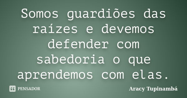 Somos guardiões das raízes e devemos defender com sabedoria o que aprendemos com elas.... Frase de Aracy Tupinambá.