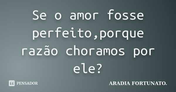 Se o amor fosse perfeito,porque razão choramos por ele?... Frase de Aradia FORTUNATO..