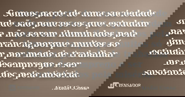 Somos parte de uma sociedade onde são poucos os que estudam para não serem iluminados pela ignorância,porque muitos só estudam por medo de trabalhar no desempre... Frase de Arafat Cossa.