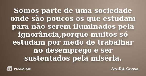 Somos parte de uma sociedade onde são poucos os que estudam para não serem iluminados pela ignorância,porque muitos só estudam por medo de trabalhar no desempre... Frase de Arafat Cossa.