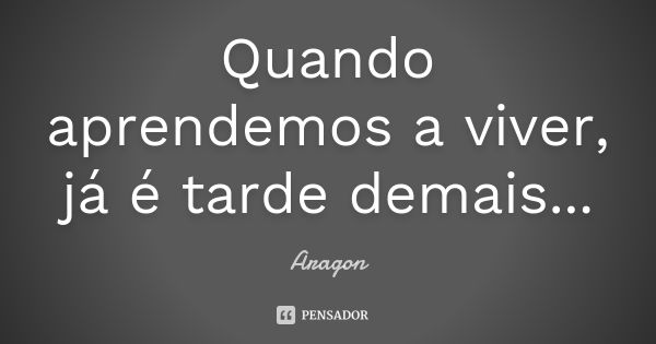 Quando aprendemos a viver, já é tarde demais...... Frase de Aragon.