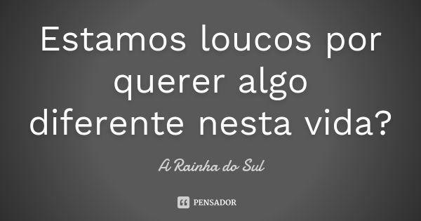 Estamos loucos por querer algo diferente nesta vida?... Frase de A Rainha do Sul.