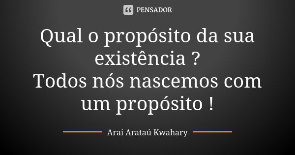 Qual o propósito da sua existência ? Todos nós nascemos com um propósito !... Frase de Arai Arataú Kwahary.