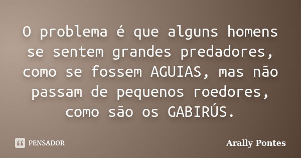 O problema é que alguns homens se sentem grandes predadores, como se fossem AGUIAS, mas não passam de pequenos roedores, como são os GABIRÚS.... Frase de Arally Pontes.