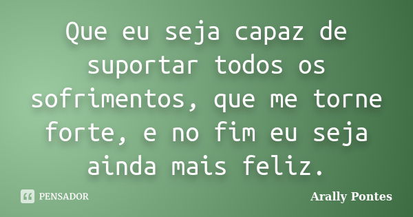 Que eu seja capaz de suportar todos os sofrimentos, que me torne forte, e no fim eu seja ainda mais feliz.... Frase de Arally Pontes.